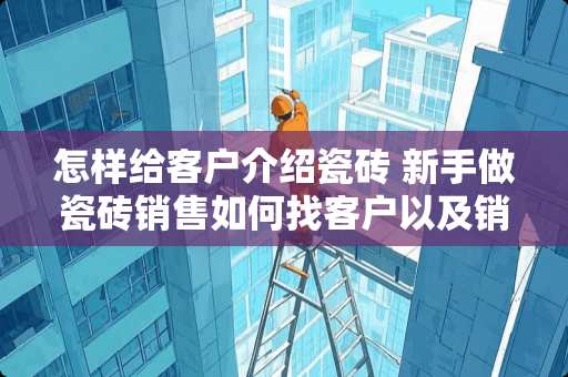怎样给客户介绍瓷砖 新手做瓷砖销售如何找客户以及销售技巧