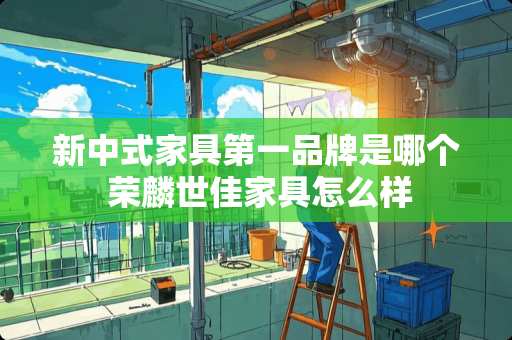 新中式家具第一品牌是哪个 荣麟世佳家具怎么样