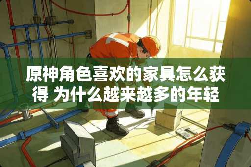 原神角色喜欢的家具怎么获得 为什么越来越多的年轻人也开始喜欢红木家具