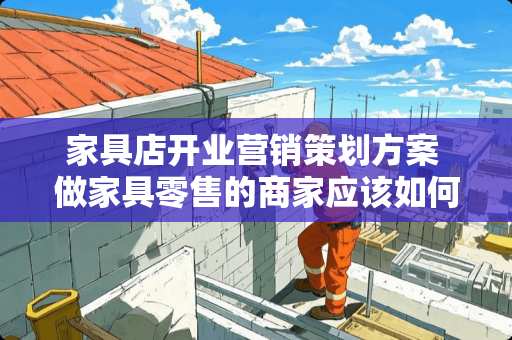 家具店开业营销策划方案 做家具零售的商家应该如何把产品推销出去？有哪些技巧分享