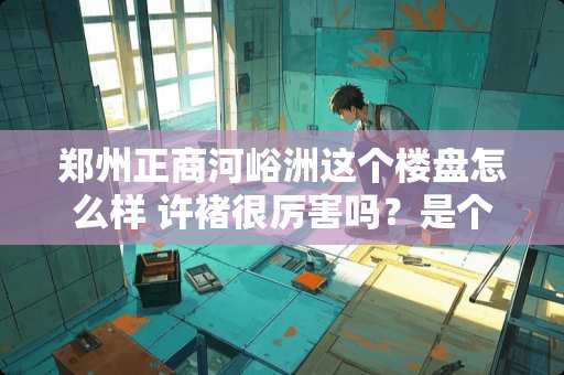 郑州正商河峪洲这个楼盘怎么样 许褚很厉害吗？是个什么样的人