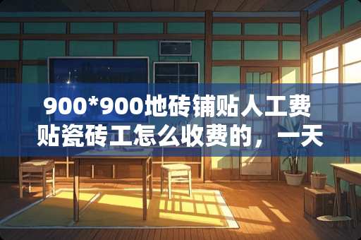 900*900地砖铺贴人工费 贴瓷砖工怎么收费的，一天收入多少
