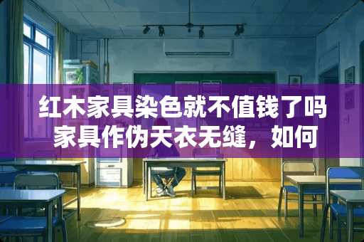 红木家具染色就不值钱了吗 家具作伪天衣无缝，如何辨识红木家具的新旧