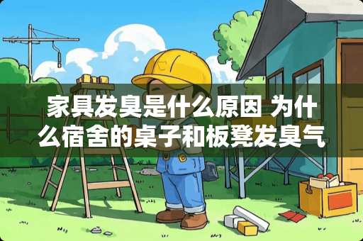 家具发臭是什么原因 为什么宿舍的桌子和板凳发臭气