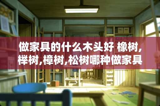 做家具的什么木头好 橡树,榉树,樟树,松树哪种做家具较好