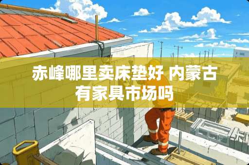 赤峰哪里卖床垫好 内蒙古有家具市场吗