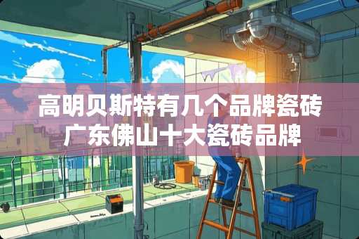 高明贝斯特有几个品牌瓷砖 广东佛山十大瓷砖品牌