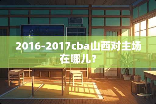 2016-2017cba山西对主场在哪儿？