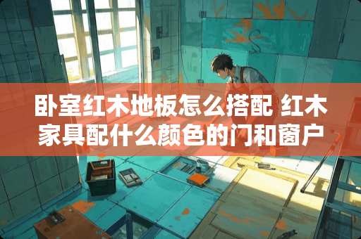 卧室红木地板怎么搭配 红木家具配什么颜色的门和窗户