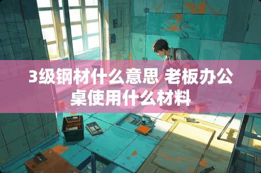 3级钢材什么意思 老板办公桌使用什么材料
