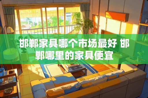 邯郸家具哪个市场最好 邯郸哪里的家具便宜