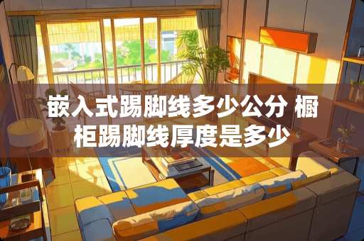 嵌入式踢脚线多少公分 橱柜踢脚线厚度是多少