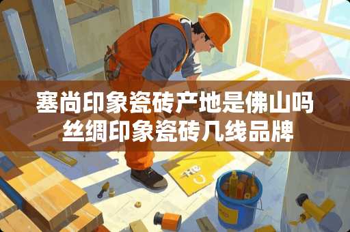 塞尚印象瓷砖产地是佛山吗 丝绸印象瓷砖几线品牌