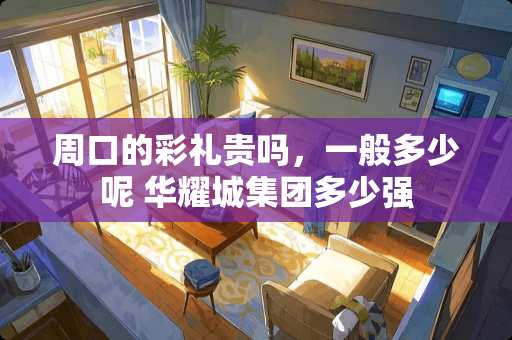 周口的彩礼贵吗，一般多少呢 华耀城集团多少强