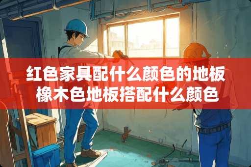 红色家具配什么颜色的地板 橡木色地板搭配什么颜色瓷砖