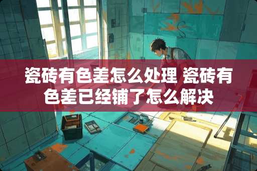 瓷砖有色差怎么处理 瓷砖有色差已经铺了怎么解决