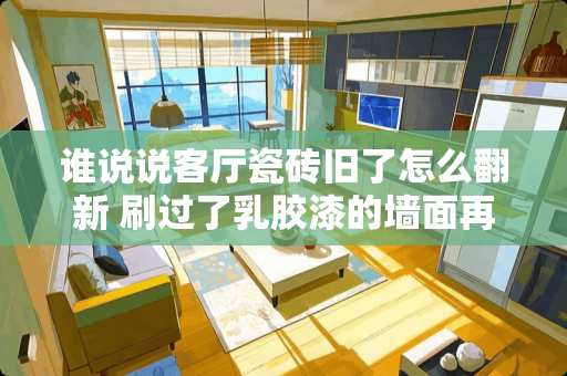 谁说说客厅瓷砖旧了怎么翻新 刷过了乳胶漆的墙面再想贴瓷砖怎么办