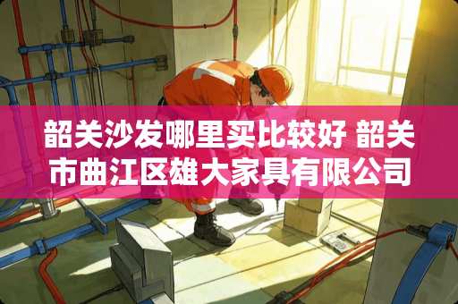 韶关沙发哪里买比较好 韶关市曲江区雄大家具有限公司介绍