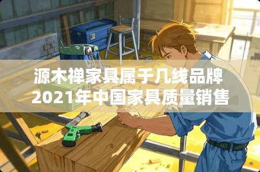 源木禅家具属于几线品牌 2021年中国家具质量销售排行榜