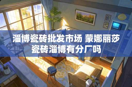 淄博瓷砖批发市场 蒙娜丽莎瓷砖淄博有分厂吗