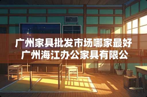 广州家具批发市场哪家最好 广州海江办公家具有限公司介绍