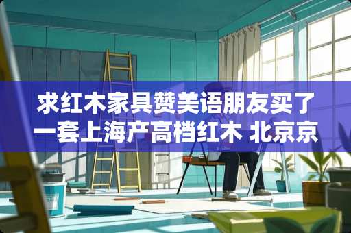 求红木家具赞美语朋友买了一套上海产高档红木 北京京华家具怎么样