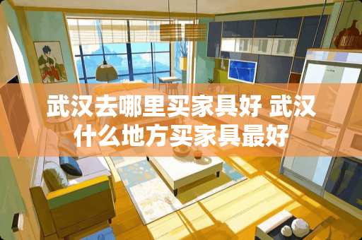 武汉去哪里买家具好 武汉什么地方买家具最好