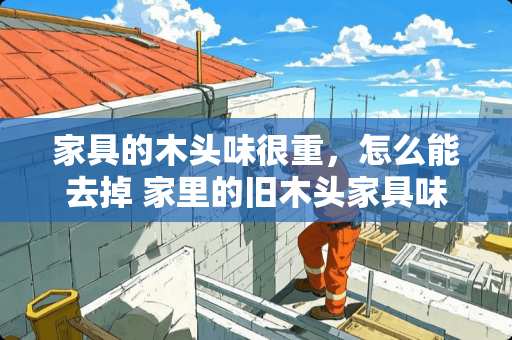 家具的木头味很重，怎么能去掉 家里的旧木头家具味道很大，如何除去