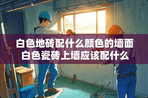白色地砖配什么颜色的墙面 白色瓷砖上墙应该配什么样的背景墙