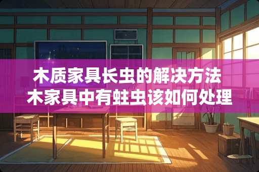 木质家具长虫的解决方法 木家具中有蛀虫该如何处理