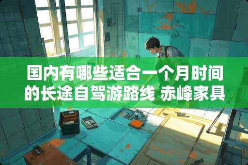 国内有哪些适合一个月时间的长途自驾游路线 赤峰家具城在哪里