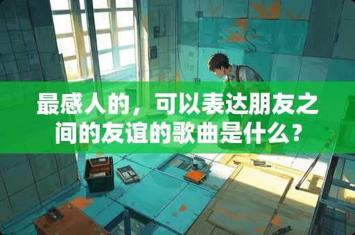 最感人的，可以表达朋友之间的友谊的歌曲是什么？