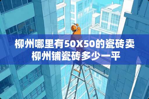 柳州哪里有50X50的瓷砖卖 柳州铺瓷砖多少一平