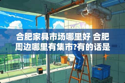 合肥家具市场哪里好 合肥周边哪里有集市?有的话是什么时间