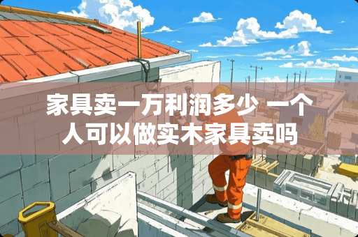 家具卖一万利润多少 一个人可以做实木家具卖吗