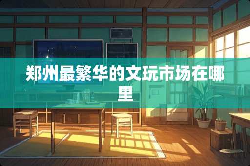 郑州最繁华的文玩市场在哪里