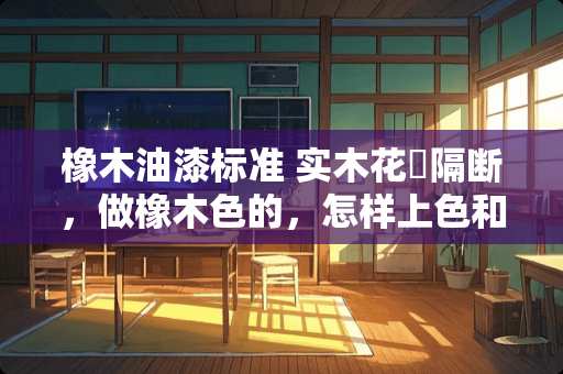橡木油漆标准 实木花挌隔断，做橡木色的，怎样上色和油漆