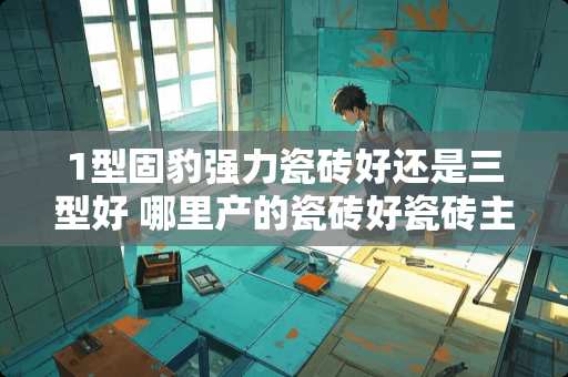 1型固豹强力瓷砖好还是三型好 哪里产的瓷砖好瓷砖主要产地