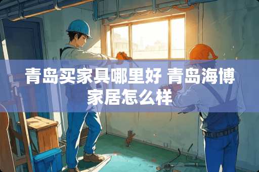 青岛买家具哪里好 青岛海博家居怎么样