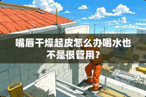 嘴唇干燥起皮怎么办喝水也不是很管用？