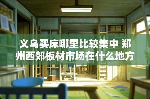 义乌买床哪里比较集中 郑州西郊板材市场在什么地方