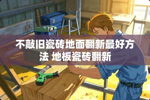 不敲旧瓷砖地面翻新最好方法 地板瓷砖翻新