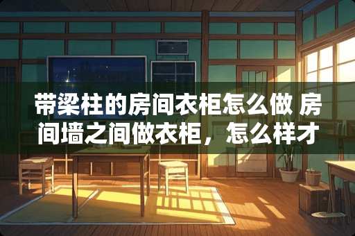 带梁柱的房间衣柜怎么做 房间墙之间做衣柜，怎么样才有比较好的隔音效果