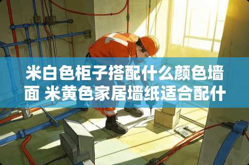 米白色柜子搭配什么颜色墙面 米黄色家居墙纸适合配什么颜色的家具