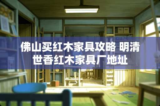 佛山买红木家具攻略 明清世香红木家具厂地址