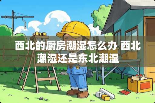 西北的厨房潮湿怎么办 西北潮湿还是东北潮湿