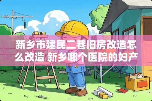 新乡市建民二巷旧房改造怎么改造 新乡哪个医院的妇产科好