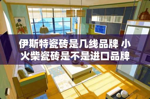 伊斯特瓷砖是几线品牌 小火柴瓷砖是不是进口品牌