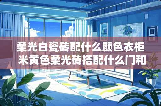 柔光白瓷砖配什么颜色衣柜 米黄色柔光砖搭配什么门和衣柜