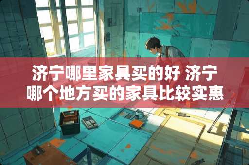 济宁哪里家具买的好 济宁哪个地方买的家具比较实惠呀